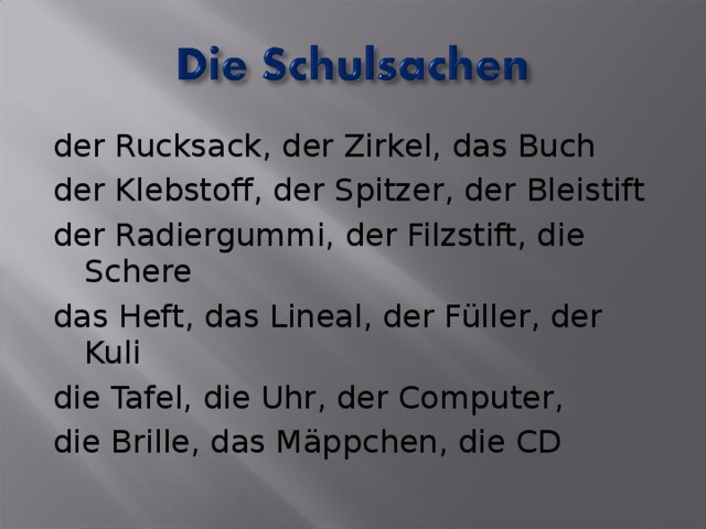 der Rucksack, der Zirkel, das Buch der Klebstoff, der Spitzer, der Bleistift der Radiergummi, der Filzstift, die Schere das Heft, das Lineal, der Füller, der Kuli die Tafel, die Uhr, der Computer, die Brille, das Mäppchen, die CD 