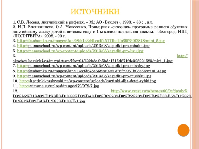 Источники   1. С.В. Лосева, Английский в рифмах. – М.; АО «Буклет», 1993. – 88 с., ил. 2. Н.Д. Епанчинцева, О.А. Моисеенко, Примерная «сквозная» программа раннего обучения английскому языку детей в детском саду и 1-м классе начальной школы. - Белгород: ИПЦ «ПОЛИТЕРРА», 2008. - 90 с. 3. http:// fotohomka.ru/images/Jan/08/b1a3d4bca4f45111bc1fa69f630f3878/mini_5.jpg 4. http:// mamaschool.ru/wp-content/uploads/2013/08/zagadki-pro-sobaku.jpg  5. http://mamaschool.ru/wp-content/uploads/2013/08/zagadki-pro-lisu.jpg  6. http :// skachat-kartinki.ru/img/picture/Nov/04/629bda4b5bde1715d871fde925221589/mini_1.jpg  7. http:// mamaschool.ru/wp-content/uploads/2013/08/zagadki-pro-mishky.jpg  8. http:// fotohomka.ru/images/Jan/11/ecfd678e658aa02e1378fc9967b03a56/mini_4.jpg  9. http:// mamaschool.ru/wp-content/uploads/2013/08/zagadki-pro-mushku.jpg  10. http:// kartinki-raskraski.ru/wp-content/uploads/kartinki-dlja-detej-rybki.jpg  11. http:// vimana.su/upload/image/979/979-7.jpg  12. http://www.xrest.ru/schemes/00/0c/da/ab/% D0%A5%D1%80%D1%8E%D1%88%D0%BA%D0%B0%20%D0%B2%20%D0%B4%D0%B5%D1%82%D1%81%D0%BA%D1%83%D1%8E-1.jpg  