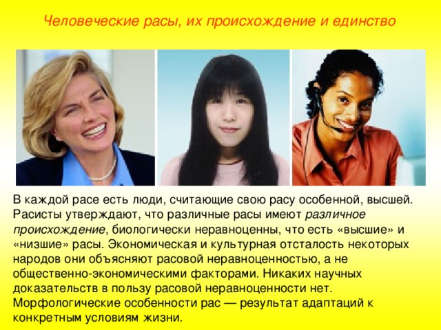 Человеческие расы, их происхождение и единство В каждой расе есть люди, считающие свою расу особенной, высшей. Расисты утверждают, что различные расы имеют различное происхождение , биологически неравноценны, что есть «высшие» и «низшие» расы. Экономическая и культурная отсталость некоторых народов они объясняют расовой неравноценностью, а не общественно-экономическими факторами. Никаких научных доказательств в пользу расовой неравноценности нет. Морфологические особенности рас — результат адаптаций к конкретным условиям жизни.  