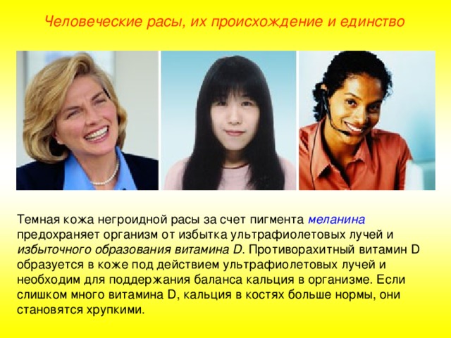 Человеческие расы, их происхождение и единство Темная кожа негроидной расы за счет пигмента  меланина предохраняет организм от избытка ультрафиолетовых лучей и избыточного образования витамина D . Противорахитный витамин D образуется в коже под действием ультрафиолетовых лучей и необходим для поддержания баланса кальция в организме. Если слишком много витамина D , кальция в костях больше нормы, они становятся хрупкими.  