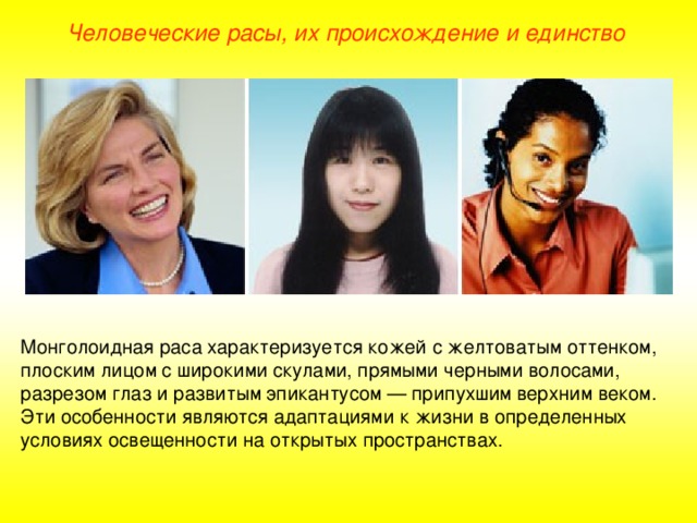 Человеческие расы, их происхождение и единство Монголоидная раса характеризуется кожей с желтоватым оттенком, плоским лицом с широкими скулами, прямыми черными волосами, разрезом глаз и развитым эпикантусом — припухшим верхним веком. Эти особенности являются адаптациями к жизни в определенных условиях освещенности на открытых пространствах.  