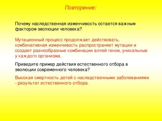 Повторение: Почему наследственная изменчивость остается важным фактором эволюции человека? Мутационный процесс продолжает действовать, комбинативная изменчивость распространяет мутации и создает разнообразные комбинации аллей генов, уникальные у каждого организма. Приведите пример действия естественного отбора в эволюции современного человека? Высокая смертность детей с наследственными заболеваниями - результат естественного отбора.  