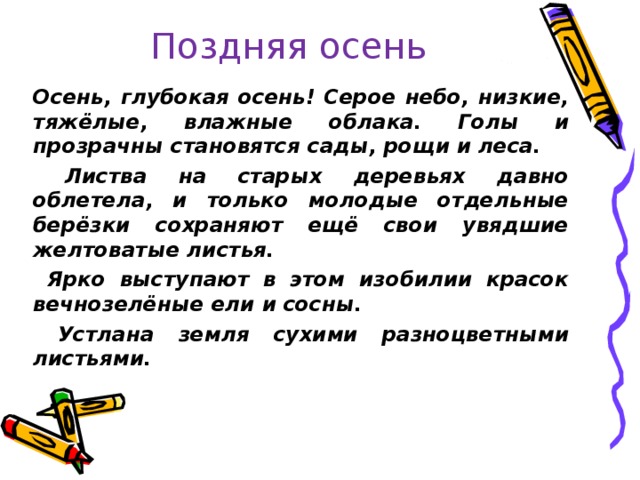 Поздняя осень   Осень, глубокая осень! Серое небо, низкие, тяжёлые, влажные облака. Голы и прозрачны становятся сады, рощи и леса.  Листва на старых деревьях давно облетела, и только молодые отдельные берёзки сохраняют ещё свои увядшие желтоватые листья.  Ярко выступают в этом изобилии красок вечнозелёные ели и сосны.  Устлана земля сухими разноцветными листьями.