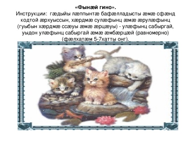 «Фынæй гино».  Инструкции: гæдыйы лæппынтæ бафæлладысты æмæ сфæнд кодтой æрхуыссын, хæрдмæ сулæфынц æмæ æрулæфынц (гуыбын хæрдмæ ссæуы æмæ æрцæуы) - улæфынц сабыргай, уыдон улæфынц сабыргай æмæ æмбæрцæй (равномерно)(фæлхатæм 5-7хатты онг). 