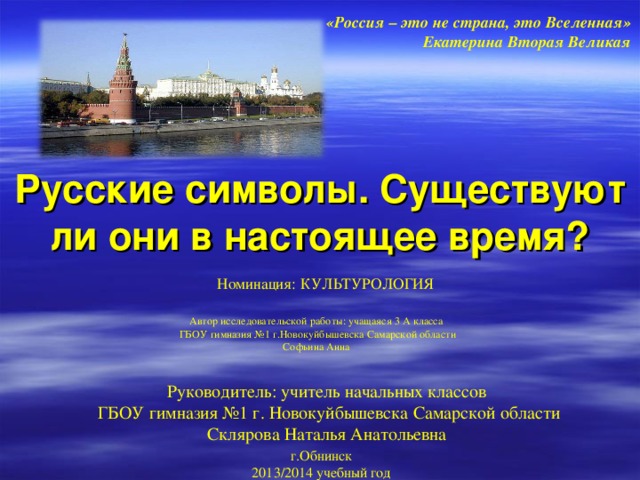 «Россия – это не страна, это Вселенная» Екатерина Вторая Великая Русские символы.  Существуют ли они в настоящее время? Номинация: КУЛЬТУРОЛОГИЯ Автор исследовательской работы: учащаяся 3 А класса ГБОУ гимназия №1 г.Новокуйбышевска Самарской области Софьина Анна Руководитель: учитель начальных классов ГБОУ гимназия №1 г. Новокуйбышевска Самарской области Склярова Наталья Анатольевна  г.Обнинск 2013/2014 учебный год