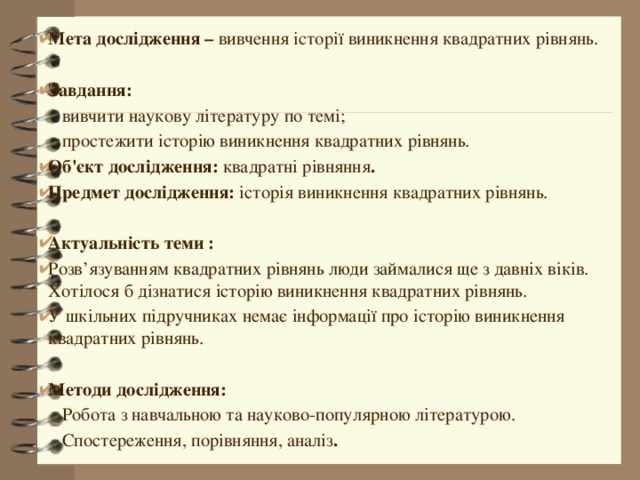 Мета дослідження – вивчення історії виникнення квадратних рівнянь.  Завдання:  вивчити наукову літературу по темі;  простежити історію виникнення квадратних рівнянь. Об'єкт дослідження: квадратні рівняння . Предмет дослідження: історія виникнення квадратних рівнянь.  Актуальність теми : Розв’язуванням квадратних рівнянь люди займалися ще з давніх віків. Хотілося б дізнатися історію виникнення квадратних рівнянь. У шкільних підручниках немає інформації про історію виникнення квадратних рівнянь.  Методи дослідження:  Робота з навчальною та науково-популярною літературою.  Спостереження, порівняння, аналіз . 