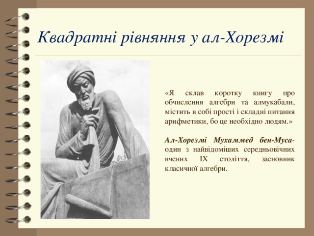 Квадратні рівняння у ал-Хорезмі «Я склав коротку книгу про обчислення алгебри та алмукабали, містить в собі прості і складні питання арифметики, бо це необхідно людям.» Ал-Хорезмі Мухаммед бен-Муса -один з найвідоміших середньовічних вчених IX століття, засновник класичної алгебри. 