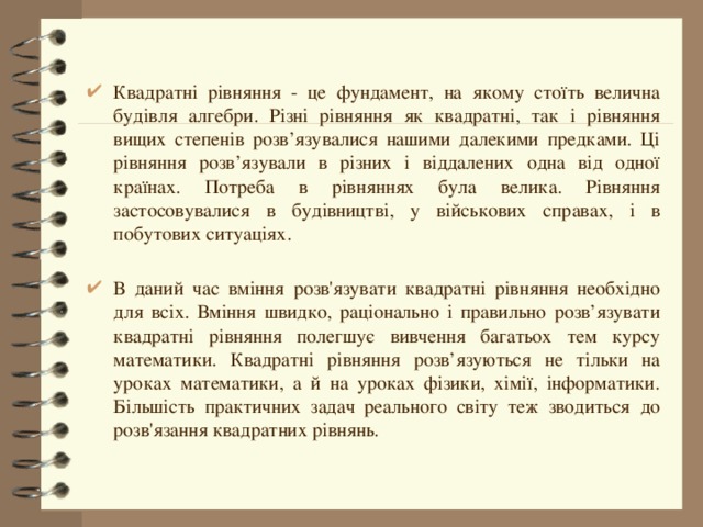 Квадратні рівняння - це фундамент, на якому стоїть велична будівля алгебри. Різні рівняння як квадратні, так і рівняння вищих степенів розв’язувалися нашими далекими предками. Ці рівняння розв’язували в різних і віддалених одна від одної країнах. Потреба в рівняннях була велика. Рівняння застосовувалися в будівництві, у військових справах, і в побутових ситуаціях. В даний час вміння розв'язувати квадратні рівняння необхідно для всіх. Вміння швидко, раціонально і правильно розв’язувати квадратні рівняння полегшує вивчення багатьох тем курсу математики. Квадратні рівняння розв’язуються не тільки на уроках математики, а й на уроках фізики, хімії, інформатики. Більшість практичних задач реального світу теж зводиться до розв'язання квадратних рівнянь. 