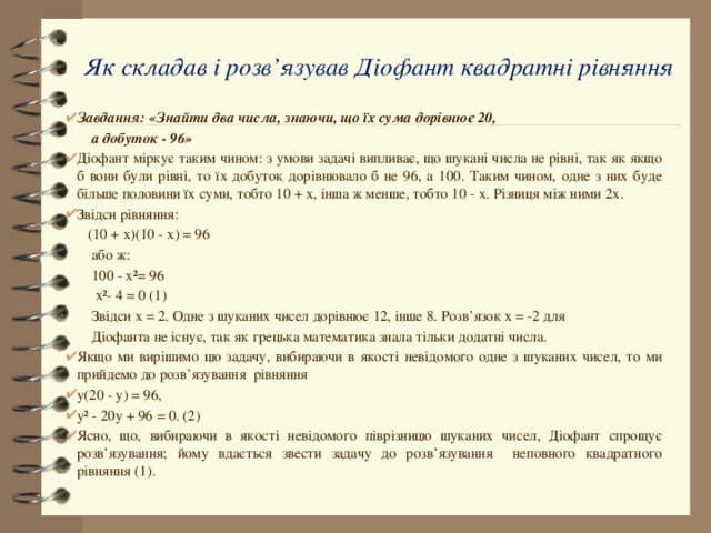 Як складав і розв’язував Діофант квадратні рівняння   Завдання: «Знайти два числа, знаючи, що їх сума дорівнює 20,  а добуток - 96» Діофант міркує таким чином: з умови задачі випливає, що шукані числа не рівні, так як якщо б вони були рівні, то їх добуток дорівнювало б не 96, а 100. Таким чином, одне з них буде більше половини їх суми, тобто 10 + х, інша ж менше, тобто 10 - х. Різниця між ними 2х. Звідси рівняння:  (10 + х)(10 - х) = 96  або ж:  100 - х²= 96  х²- 4 = 0 (1)  Звідси х = 2. Одне з шуканих чисел дорівнює 12, інше 8. Розв’язок х = -2 для  Діофанта не існує, так як грецька математика знала тільки додатні числа. Якщо ми вирішимо цю задачу, вибираючи в якості невідомого одне з шуканих чисел, то ми прийдемо до розв’язування рівняння у(20 - у) = 96, у² - 20у + 96 = 0. (2) Ясно, що, вибираючи в якості невідомого піврізницю шуканих чисел, Діофант спрощує розв’язування; йому вдається звести задачу до розв’язування неповного квадратного рівняння (1). 