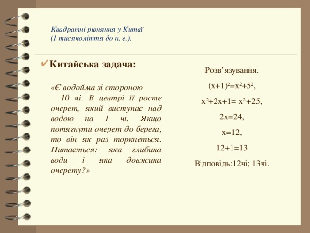  Квадратні рівняння у Китаї   (1 тисячоліття до н. е.).   Китайська задача: Розв’язування. (х+1) 2 =х 2 +5 2 , х 2 +2х+1= х 2  +25, 2х=24, х=12, 12+1=13 Відповідь:12чі; 13чі.   «Є водойма зі стороною  10 чі. В центрі її росте очерет, який виступає над водою на 1 чі. Якщо потягнути очерет до берега, то він як раз торкнеться. Питається: яка глибина води і яка довжина очерету?» 