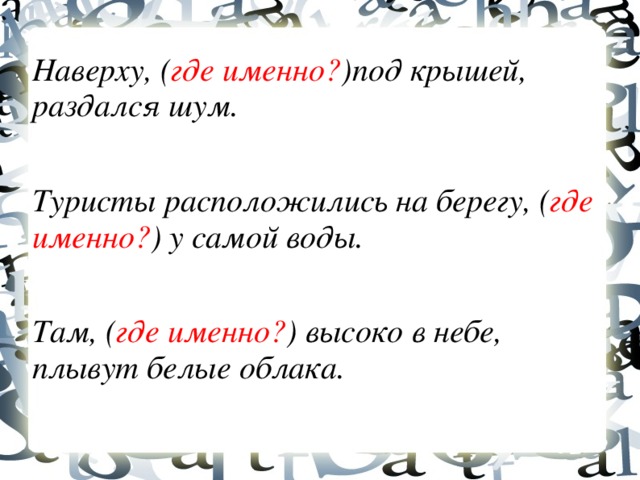 Наверху, ( где именно? )под крышей, раздался шум. Туристы расположились на берегу, ( где именно? ) у самой воды. Там, ( где именно? ) высоко в небе, плывут белые облака.