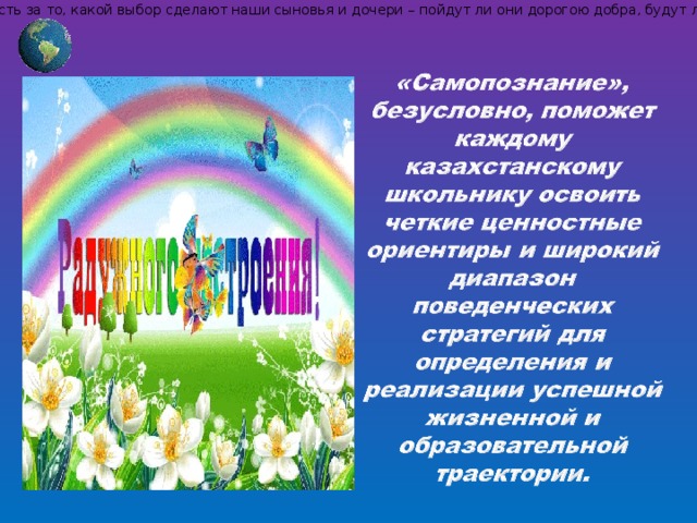 С.А.Назарбаевой: «Дети, их настоящее и будущее – это наша общая забота. Мы все и каждый из нас в отдельности несем ответственность за то, какой выбор сделают наши сыновья и дочери – пойдут ли они дорогою добра, будут ли они приносить пользу людям, помогать слабым, жить в гармонии с окружающим миром, созидать и творить, или же встанут на путь разрушения. Правильный выбор помогут им сделать уроки самопознания, уроки Любви».  