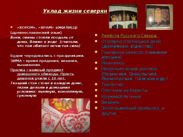 Уклад жизни северян «ХОРОМ» , «ХРАМ» =ЖИЛИЩЕ (древнеславянский язык) Бани , овины стояли поодаль от дома , ближе к воде (считали , что там обитает нечистая сила)  Будни чередовались с праздниками. ЗИМА – время прядения , вязания , вышивания. Прялка – важный предмет домашнего обихода. Прясть девочек учили с 10 лет. Ткацкий стан стоял в каждом доме , ткани делали в домашних условиях: льняную , конопляную , суконную Ремёсла Русского Севера: Столярно-плотницкое дело (деревянное зодчество) Гончарное ремесло ( глиняная игрушка) Иконопись Несколько видов росписи ( Мезенская , Оракульская , Пермогорская , Тоемская и др.) Ткачество Плетение из бересты Кружевоплетение Вязание Золотошвейный промысел , и другие 