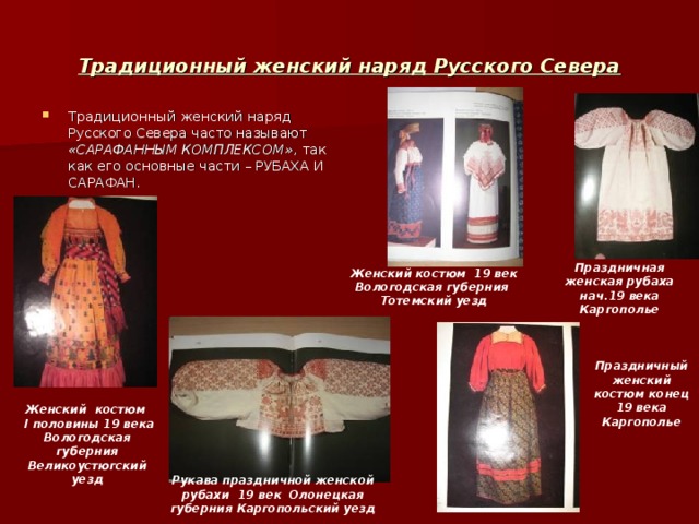 Традиционный женский наряд Русского Севера Традиционный женский наряд Русского Севера часто называют «САРАФАННЫМ КОМПЛЕКСОМ» , так как его основные части – РУБАХА И САРАФАН. Праздничная женская рубаха нач.19 века Каргополье Женский костюм 19 век Вологодская губерния Тотемский уезд Праздничный женский костюм конец 19 века Каргополье Женский костюм  I половины 19 века Вологодская губерния Великоустюгский уезд Рукава праздничной женской рубахи 19 век Олонецкая губерния Каргопольский уезд 