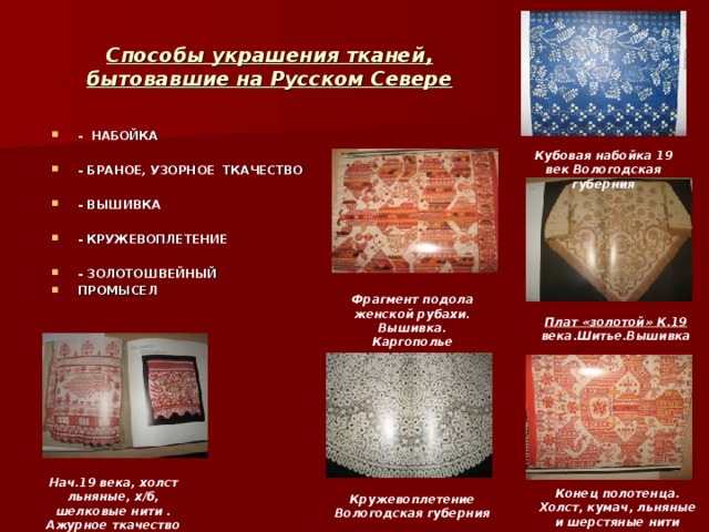 Способы украшения тканей , бытовавшие на Русском Севере - НАБОЙКА  - БРАНОЕ , УЗОРНОЕ ТКАЧЕСТВО  - ВЫШИВКА  - КРУЖЕВОПЛЕТЕНИЕ  - ЗОЛОТОШВЕЙНЫЙ ПРОМЫСЕЛ Кубовая набойка 19 век Вологодская губерния Фрагмент подола женской рубахи. Вышивка. Каргополье Плат «золотой» К.19 века.Шитье.Вышивка Нач.19 века, холст льняные, х/б, шелковые нити . Ажурное ткачество Конец полотенца. Холст, кумач, льняные и шерстяные нити Кружевоплетение Вологодская губерния  