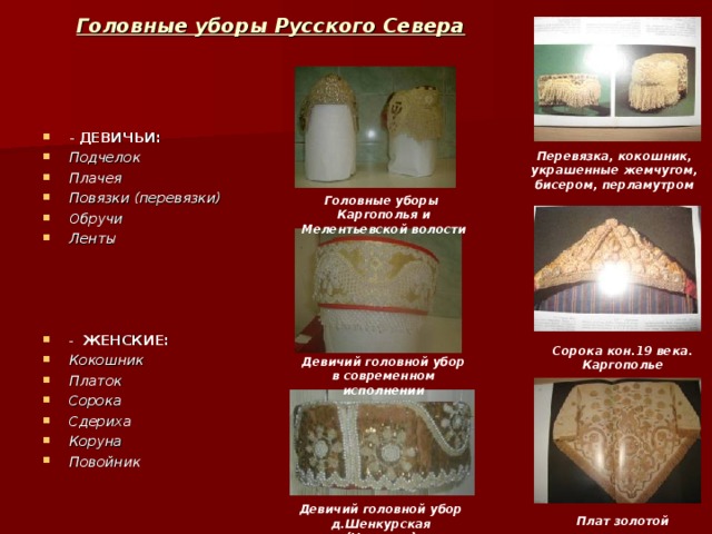 Головные уборы Русского Севера - ДЕВИЧЬИ: Подчелок Плачея Повязки (перевязки) Обручи Ленты     - ЖЕНСКИЕ: Кокошник Платок Сорока Сдериха Коруна Повойник  Перевязка, кокошник, украшенные жемчугом, бисером, перламутром Головные уборы Каргополья и Мелентьевской волости Сорока кон.19 века. Каргополье Девичий головной убор в современном исполнении Девичий головной убор д.Шенкурская (Няндома) Плат золотой 