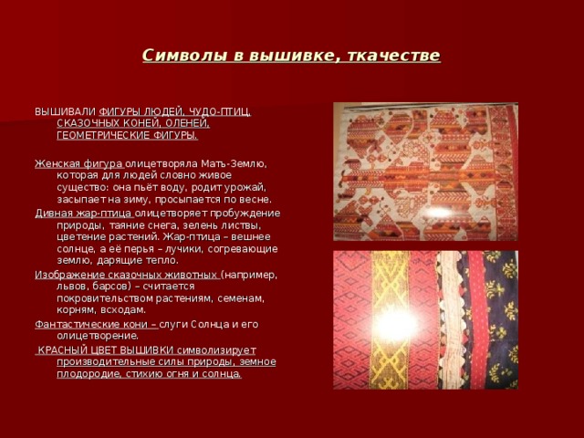 Символы в вышивке , ткачестве ВЫШИВАЛИ ФИГУРЫ ЛЮДЕЙ , ЧУДО-ПТИЦ , СКАЗОЧНЫХ КОНЕЙ , ОЛЕНЕЙ , ГЕОМЕТРИЧЕСКИЕ ФИГУРЫ.  Женская фигура олицетворяла Мать-Землю , которая для людей словно живое существо: она пьёт воду , родит урожай , засыпает на зиму , просыпается по весне. Дивная жар-птица олицетворяет пробуждение природы , таяние снега , зелень листвы , цветение растений. Жар-птица – вешнее солнце , а её перья – лучики , согревающие землю , дарящие тепло. Изображение сказочных животных (например , львов , барсов) – считается покровительством растениям , семенам , корням , всходам. Фантастические кони – слуги Солнца и его олицетворение.  КРАСНЫЙ ЦВЕТ ВЫШИВКИ символизирует производительные силы природы , земное плодородие , стихию огня и солнца. 