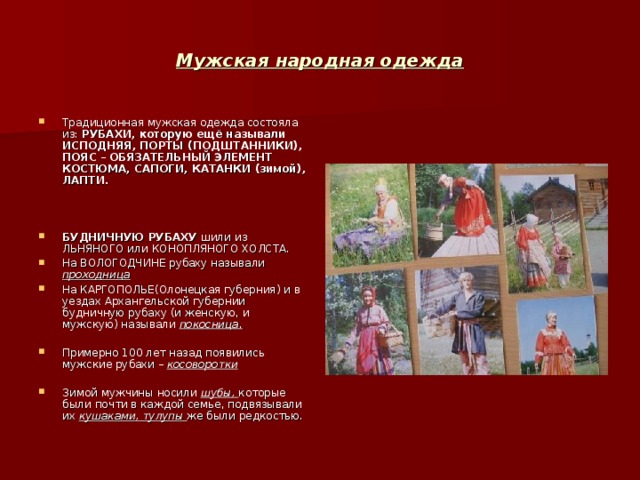Мужская народная одежда Традиционная мужская одежда состояла из: РУБАХИ , которую ещё называли ИСПОДНЯЯ , ПОРТЫ (ПОДШТАННИКИ) , ПОЯС – ОБЯЗАТЕЛЬНЫЙ ЭЛЕМЕНТ КОСТЮМА , САПОГИ , КАТАНКИ (зимой) , ЛАПТИ.    БУДНИЧНУЮ РУБАХУ шили из ЛЬНЯНОГО или КОНОПЛЯНОГО ХОЛСТА. На ВОЛОГОДЧИНЕ рубаху называли проходница На КАРГОПОЛЬЕ(Олонецкая губерния) и в уездах Архангельской губернии будничную рубаху (и женскую , и мужскую) называли покосница.  Примерно 100 лет назад появились мужские рубахи – косоворотки  Зимой мужчины носили шубы ,  которые были почти в каждой семье , подвязывали их кушаками , тулупы же были редкостью. 