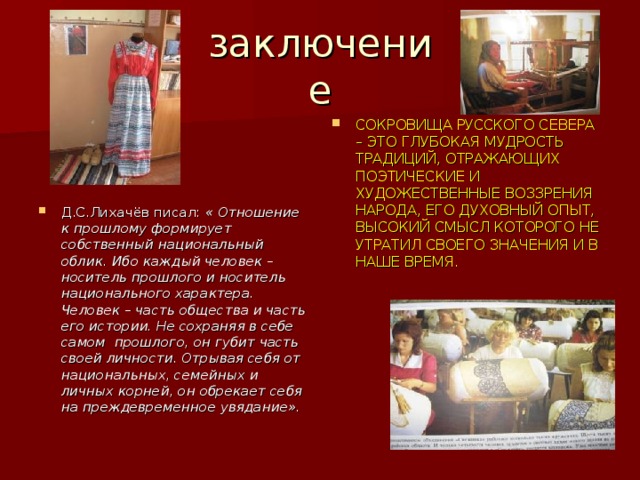 заключение СОКРОВИЩА РУССКОГО СЕВЕРА – ЭТО ГЛУБОКАЯ МУДРОСТЬ ТРАДИЦИЙ , ОТРАЖАЮЩИХ ПОЭТИЧЕСКИЕ И ХУДОЖЕСТВЕННЫЕ ВОЗЗРЕНИЯ НАРОДА , ЕГО ДУХОВНЫЙ ОПЫТ , ВЫСОКИЙ СМЫСЛ КОТОРОГО НЕ УТРАТИЛ СВОЕГО ЗНАЧЕНИЯ И В НАШЕ ВРЕМЯ. Д.С.Лихачёв писал: « Отношение к прошлому формирует собственный национальный облик. Ибо каждый человек – носитель прошлого и носитель национального характера. Человек – часть общества и часть его истории. Не сохраняя в себе самом прошлого , он губит часть своей личности. Отрывая себя от национальных , семейных и личных корней , он обрекает себя на преждевременное увядание». 