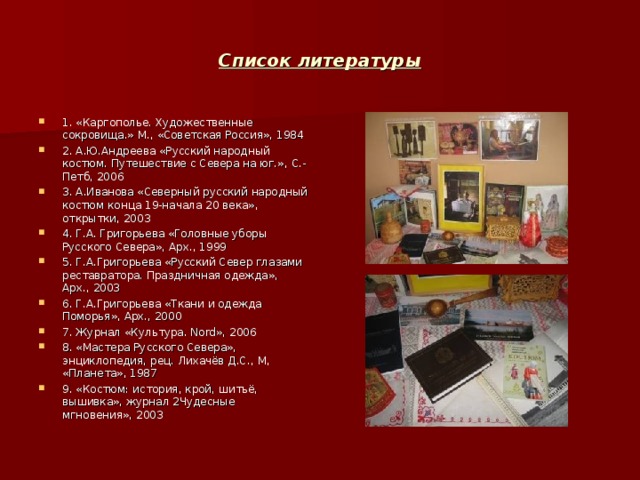 Список литературы 1. «Каргополье. Художественные сокровища.» М. , «Советская Россия» , 1984 2. А.Ю.Андреева «Русский народный костюм. Путешествие с Севера на юг.» , С.-Петб , 2006 3. А.Иванова «Северный русский народный костюм конца 19-начала 20 века» , открытки , 2003 4. Г.А. Григорьева «Головные уборы Русского Севера» , Арх. , 1999 5. Г.А.Григорьева «Русский Север глазами реставратора. Праздничная одежда» , Арх. , 2003 6. Г.А.Григорьева «Ткани и одежда Поморья» , Арх. , 2000 7. Журнал «Культура. Nord » , 2006 8. «Мастера Русского Севера» , энциклопедия , рец. Лихачёв Д.С. , М , «Планета» , 1987 9. «Костюм: история , крой , шитьё , вышивка» , журнал 2Чудесные мгновения» , 2003 