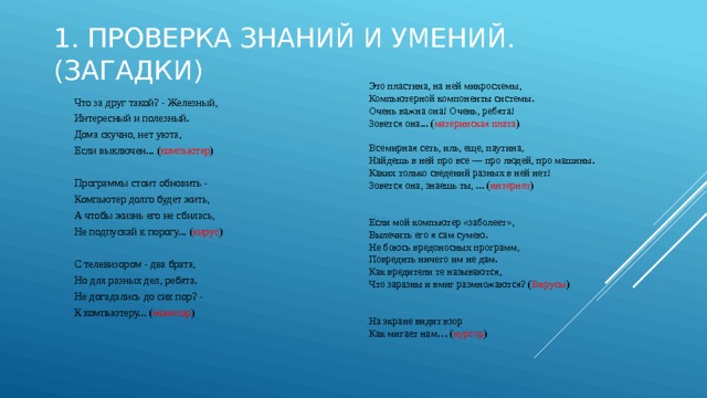   1. Проверка знаний и умений.(Загадки) Это пластина, на ней микросхемы, Компьютерной компоненты системы. Очень важна она! Очень, ребята! Зовется она... ( материнская плата ) Всемирная сеть, иль, еще, паутина, Найдешь в ней про все — про людей, про машины. Каких только сведений разных в ней нет! Зовется она, знаешь ты, ... ( интернет ) Если мой компьютер «заболеет», Вылечить его я сам сумею. Не боюсь вредоносных программ, Повредить ничего им не дам. Как вредители те называются, Что заразны и вмиг размножаются? ( Вирусы ) На экране видит взор  Как мигает нам… ( курсор ) Что за друг такой? - Железный, Интересный и полезный. Дома скучно, нет уюта, Если выключен... ( компьютер ) Программы стоит обновить - Компьютер долго будет жить, А чтобы жизнь его не сбилась, Не подпускай к порогу... ( вирус ) С телевизором - два брата, Но для разных дел, ребята. Не догадались до сих пор? - К компьютеру... ( монитор ) 