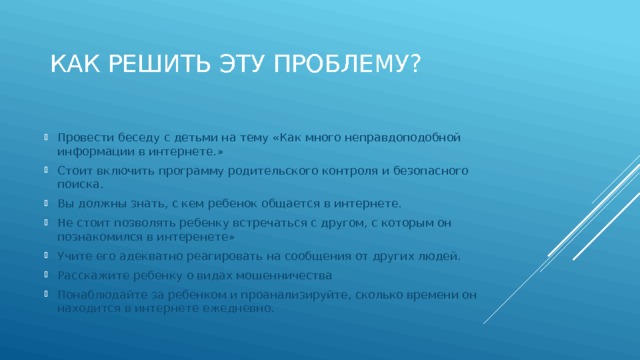 Как решить эту проблему? Провести беседу с детьми на тему «Как много неправдоподобной информации в интернете.» Стоит включить программу родительского контроля и безопасного поиска. Вы должны знать, с кем ребенок общается в интернете. Не стоит позволять ребенку встречаться с другом, с которым он познакомился в интеренете» Учите его адекватно реагировать на сообщения от других людей. Расскажите ребенку о видах мошенничества Понаблюдайте за ребенком и проанализируйте, сколько времени он находится в интернете ежедневно. 
