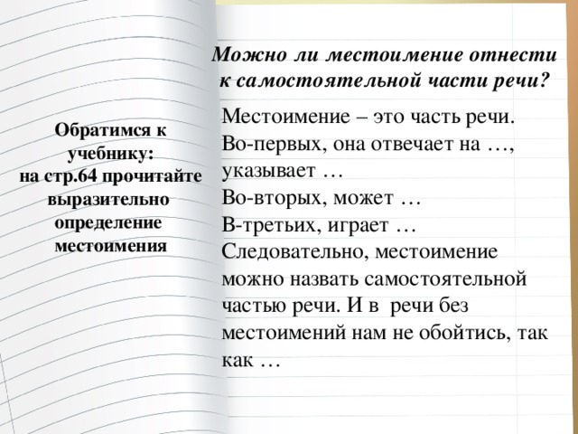 Можно ли местоимение отнести к самостоятельной части речи? Местоимение – это часть речи. Во-первых, она отвечает на …, указывает … Во-вторых, может … В-третьих, играет … Следовательно, местоимение можно назвать самостоятельной частью речи. И в речи без местоимений нам не обойтись, так как … Обратимся к учебнику: на стр.64 прочитайте выразительно определение местоимения
