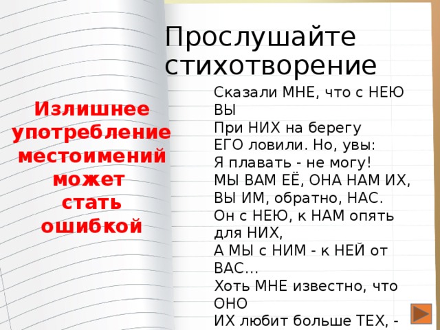 Прослушайте стихотворение Сказали МНЕ, что с НЕЮ ВЫ При НИХ на берегу ЕГО ловили. Но, увы: Я плавать - не могу! МЫ ВАМ ЕЁ, ОНА НАМ ИХ, ВЫ ИМ, обратно, НАС. Он с НЕЮ, к НАМ опять для НИХ, А МЫ с НИМ - к НЕЙ от ВАС… Хоть МНЕ известно, что ОНО ИХ любит больше ТЕХ, - Всё ЭТО тайной быть должно Для НАС и ВАС от ВСЕХ Излишнее употребление местоимений может стать ошибкой