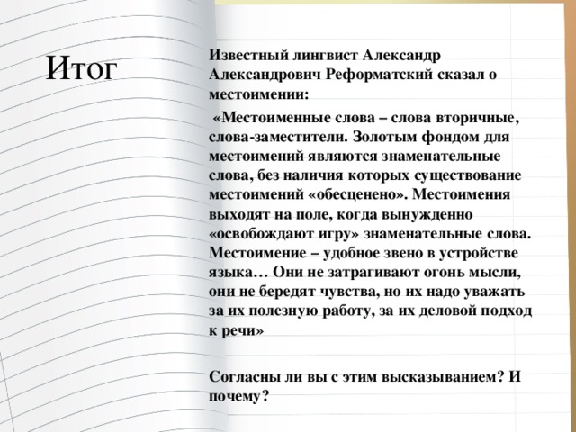 Итог  Известный лингвист Александр Александрович Реформатский сказал о местоимении:  «Местоименные слова – слова вторичные, слова-заместители. Золотым фондом для местоимений являются знаменательные слова, без наличия которых существование местоимений «обесценено». Местоимения выходят на поле, когда вынужденно «освобождают игру» знаменательные слова. Местоимение – удобное звено в устройстве языка… Они не затрагивают огонь мысли, они не бередят чувства, но их надо уважать за их полезную работу, за их деловой подход к речи»  Согласны ли вы с этим высказыванием? И почему?