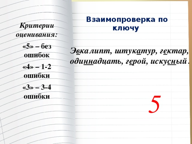 Взаимопроверка по ключу   Критерии оценивания: «5» – без ошибок «4» – 1-2 ошибки «3» – 3-4 ошибки Э в калипт, штук а тур, г е ктар, оди нн адцать, г е рой, иску сн ый . 5