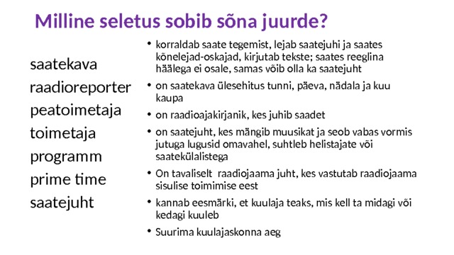 Milline seletus sobib sõna juurde? korraldab saate tegemist, lejab saatejuhi ja saates kõnelejad-oskajad, kirjutab tekste; saates reeglina häälega ei osale, samas võib olla ka saatejuht on saatekava ülesehitus tunni, päeva, nädala ja kuu kaupa on raadioajakirjanik, kes juhib saadet on saatejuht, kes mängib muusikat ja seob vabas vormis jutuga lugusid omavahel, suhtleb helistajate või saatekülalistega On tavaliselt raadiojaama juht, kes vastutab raadiojaama sisulise toimimise eest kannab eesmärki, et kuulaja teaks, mis kell ta midagi või kedagi kuuleb Suurima kuulajaskonna aeg saatekava raadioreporter peatoimetaja toimetaja programm prime time saatejuht 