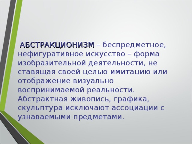  АБСТРАКЦИОНИЗМ – беспредметное, нефигуративное искусство – форма изобразительной деятельности, не ставящая своей целью имитацию или отображение визуально воспринимаемой реальности. Абстрактная живопись, графика, скульптура исключают ассоциации с узнаваемыми предметами. 