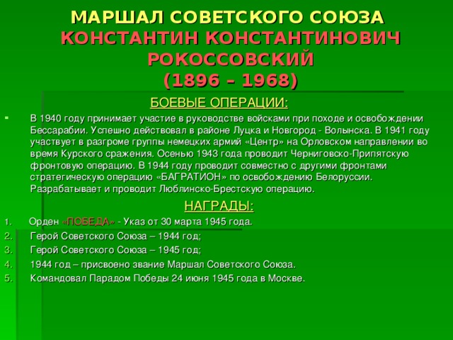 МАРШАЛ СОВЕТСКОГО СОЮЗА  КОНСТАНТИН КОНСТАНТИНОВИЧ РОКОССОВСКИЙ  (1896 – 1968) БОЕВЫЕ ОПЕРАЦИИ: В 1940 году принимает участие в руководстве войсками при походе и освобождении Бессарабии. Успешно действовал в районе Луцка и Новгород - Волынска. В 1941 году участвует в разгроме группы немецких армий «Центр» на Орловском направлении во время Курского сражения. Осенью 1943 года проводит Черниговско-Припятскую фронтовую операцию. В 1944 году проводит совместно с другими фронтами стратегическую операцию «БАГРАТИОН» по освобождению Белоруссии. Разрабатывает и проводит Люблинско-Брестскую операцию. НАГРАДЫ: 1. Орден «ПОБЕДА» - Указ от 30 марта 1945 года. Герой Советского Союза – 1944 год; Герой Советского Союза – 1945 год; 1944 год – присвоено звание Маршал Советского Союза. Командовал Парадом Победы 24 июня 1945 года в Москве. 
