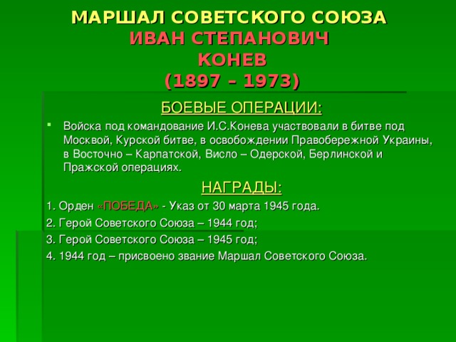 МАРШАЛ СОВЕТСКОГО СОЮЗА  ИВАН СТЕПАНОВИЧ  КОНЕВ  (1897 – 1973) БОЕВЫЕ ОПЕРАЦИИ: Войска под командование И.С.Конева участвовали в битве под Москвой, Курской битве, в освобождении Правобережной Украины, в Восточно – Карпатской, Висло – Одерской, Берлинской и Пражской операциях. НАГРАДЫ: 1. Орден «ПОБЕДА» - Указ от 30 марта 1945 года. 2. Герой Советского Союза – 1944 год; 3. Герой Советского Союза – 1945 год; 4. 1944 год – присвоено звание Маршал Советского Союза. 