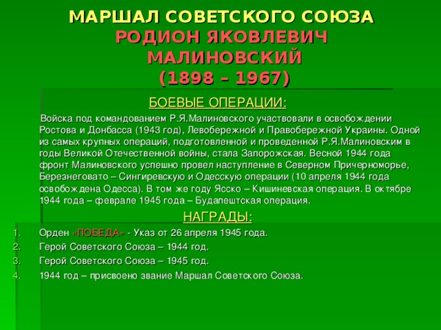 МАРШАЛ СОВЕТСКОГО СОЮЗА  РОДИОН ЯКОВЛЕВИЧ  МАЛИНОВСКИЙ  (1898 – 1967) БОЕВЫЕ ОПЕРАЦИИ:  Войска под командованием Р.Я.Малиновского участвовали в освобождении Ростова и Донбасса (1943 год), Левобережной и Правобережной Украины. Одной из самых крупных операций, подготовленной и проведенной Р.Я.Малиновским в годы Великой Отечественной войны, стала Запорожская. Весной 1944 года фронт Малиновского успешно провел наступление в Северном Причерноморье, Березнеговато – Сингиревскую и Одесскую операции (10 апреля 1944 года освобождена Одесса). В том же году Ясско – Кишиневская операция. В октябре 1944 года – феврале 1945 года – Будапештская операция. НАГРАДЫ: Орден «ПОБЕДА» - Указ от 26 апреля 1945 года. Герой Советского Союза – 1944 год. Герой Советского Союза – 1945 год. 1944 год – присвоено звание Маршал Советского Союза. 