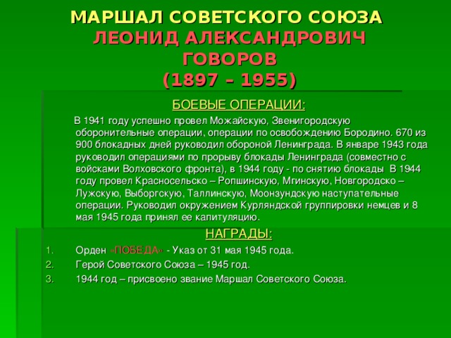 МАРШАЛ СОВЕТСКОГО СОЮЗА   ЛЕОНИД АЛЕКСАНДРОВИЧ  ГОВОРОВ  (1897 – 1955) БОЕВЫЕ ОПЕРАЦИИ:  В 1941 году успешно провел Можайскую, Звенигородскую оборонительные операции, операции по освобождению Бородино. 670 из 900 блокадных дней руководил обороной Ленинграда. В январе 1943 года руководил операциями по прорыву блокады Ленинграда (совместно с войсками Волховского фронта), в 1944 году - по снятию блокады В 1944 году провел Красносельско – Ропшинскую, Мгинскую, Новгородско – Лужскую, Выборгскую, Таллинскую, Моонзундскую наступательные операции. Руководил окружением Курляндской группировки немцев и 8 мая 1945 года принял ее капитуляцию. НАГРАДЫ: Орден «ПОБЕДА» - Указ от 31 мая 1945 года. Герой Советского Союза – 1945 год. 1944 год – присвоено звание Маршал Советского Союза.   