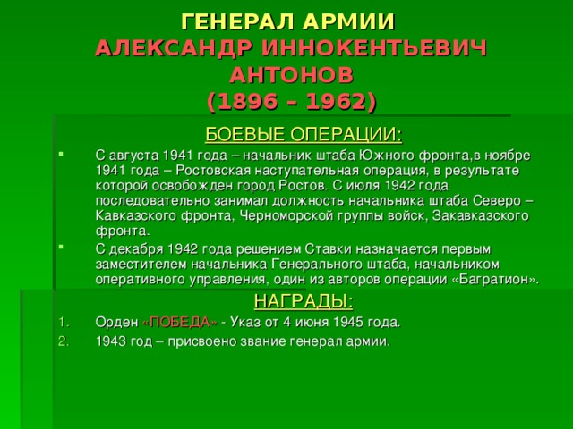 ГЕНЕРАЛ АРМИИ   АЛЕКСАНДР ИННОКЕНТЬЕВИЧ  АНТОНОВ  (1896 – 1962) БОЕВЫЕ ОПЕРАЦИИ: С августа 1941 года – начальник штаба Южного фронта,в ноябре 1941 года – Ростовская наступательная операция, в результате которой освобожден город Ростов. С июля 1942 года последовательно занимал должность начальника штаба Северо – Кавказского фронта, Черноморской группы войск, Закавказского фронта. С декабря 1942 года решением Ставки назначается первым заместителем начальника Генерального штаба, начальником оперативного управления, один из авторов операции «Багратион». НАГРАДЫ: Орден «ПОБЕДА» - Указ от 4 июня 1945 года. 1943 год – присвоено звание генерал армии. 