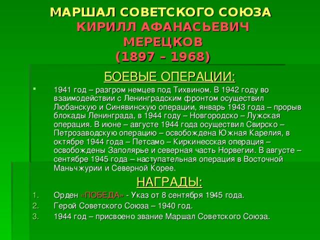 МАРШАЛ СОВЕТСКОГО СОЮЗА   КИРИЛЛ АФАНАСЬЕВИЧ  МЕРЕЦКОВ  (1897 – 1968) БОЕВЫЕ ОПЕРАЦИИ: 1941 год – разгром немцев под Тихвином. В 1942 году во взаимодействии с Ленинградским фронтом осуществил Любанскую и Синявинскую операции, январь 1943 года – прорыв блокады Ленинграда, в 1944 году – Новгородско – Лужская операция. В июне – августе 1944 года осуществил Свирско – Петрозаводскую операцию – освобождена Южная Карелия, в октябре 1944 года – Петсамо – Киркинесская операция – освобождены Заполярье и северная часть Норвегии. В августе – сентябре 1945 года – наступательная операция в Восточной Маньчжурии и Северной Корее. НАГРАДЫ: Орден «ПОБЕДА» - Указ от 8 сентября 1945 года. Герой Советского Союза – 1940 год. 1944 год – присвоено звание Маршал Советского Союза. 
