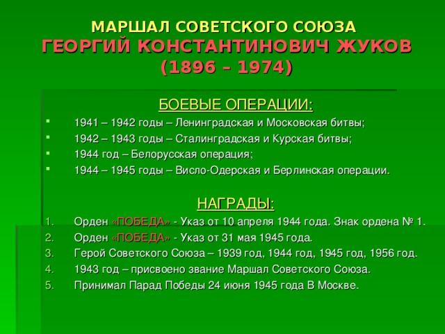 МАРШАЛ СОВЕТСКОГО СОЮЗА  ГЕОРГИЙ КОНСТАНТИНОВИЧ ЖУКОВ  (1896 – 1974) БОЕВЫЕ ОПЕРАЦИИ: 1941 – 1942 годы – Ленинградская и Московская битвы; 1942 – 1943 годы – Сталинградская и Курская битвы; 1944 год – Белорусская операция; 1944 – 1945 годы – Висло-Одерская и Берлинская операции.  НАГРАДЫ: Орден «ПОБЕДА» - Указ от 10 апреля 1944 года. Знак ордена № 1. Орден «ПОБЕДА» - Указ от 31 мая 1945 года. Герой Советского Союза – 1939 год, 1944 год, 1945 год, 1956 год. 1943 год – присвоено звание Маршал Советского Союза. Принимал Парад Победы 24 июня 1945 года В Москве.  