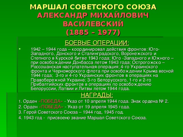 МАРШАЛ СОВЕТСКОГО СОЮЗА  АЛЕКСАНДР МИХАЙЛОВИЧ ВАСИЛЕВСКИЙ  (1885 – 1977) БОЕВЫЕ ОПЕРАЦИИ: 1942 – 1944 года – координировал действия фронтов: Юго-Западного, Донского и Сталинградского, Воронежского и Степного в Курской битве 1943 года; Юго -Западного и Южного – при освобождении Донбасса летом 1943 года; Острогожско – Россошанская наступательная операция; 4-го Украинского фронта и Черноморского флота при освобождении Крыма весной 1944 года; 3-го и 4-го Украинских фронтов в операциях на Правобережной Украине; 3-го Белорусского, 1-го и 2-го Прибалтийских фронтов в операциях по освобождению Белоруссии, Латвии и Литвы летом 1944 года. НАГРАДЫ: 1. Орден «ПОБЕДА» - Указ от 10 апреля 1944 года. Знак ордена № 2. 2. Орден «ПОБЕДА» - Указ от 19 апреля 1945 года. 3. Герой Советского Союза – 1944 год, 1945 год. 4. 1943 год - присвоено звание Маршал Советского Союза. 
