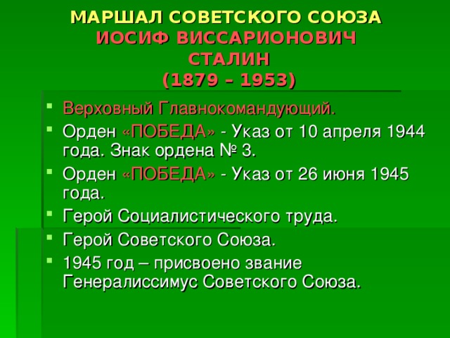 МАРШАЛ СОВЕТСКОГО СОЮЗА  ИОСИФ ВИССАРИОНОВИЧ  СТАЛИН  (1879 – 1953) Верховный Главнокомандующий. Орден «ПОБЕДА» - Указ от 10 апреля 1944 года. Знак ордена № 3. Орден «ПОБЕДА» - Указ от 26 июня 1945 года. Герой Социалистического труда. Герой Советского Союза. 1945 год – присвоено звание Генералиссимус Советского Союза. 