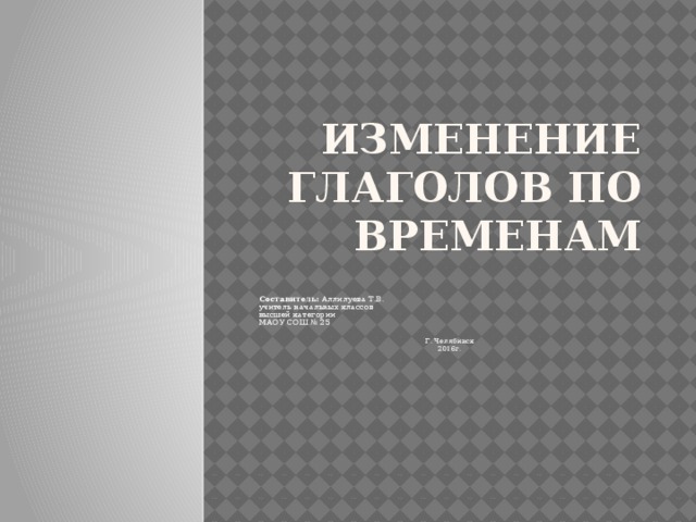 Изменение глаголов по временам    Составитель: Аллилуева Т.В. учитель начальных классов высшей категории МАОУ СОШ № 25 Г. Челябинск 2016г.
