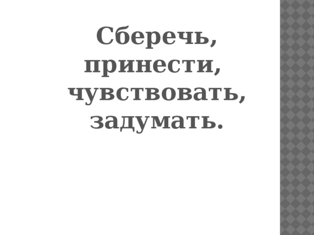 Сберечь, принести, чувствовать, задумать.