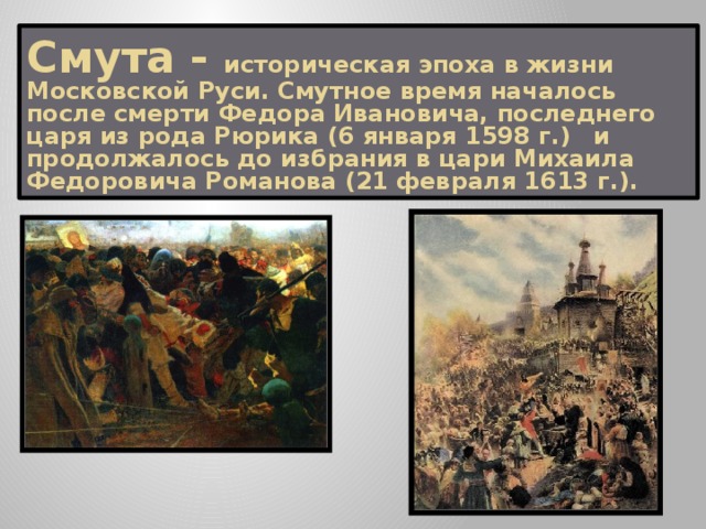 Смута - историческая эпоха в жизни Московской Руси. Смутное время началось после смерти Федора Ивановича, последнего царя из рода Рюрика (6 января 1598 г.)  и продолжалось до избрания в цари Михаила Федоровича Романова (21 февраля 1613 г.).  