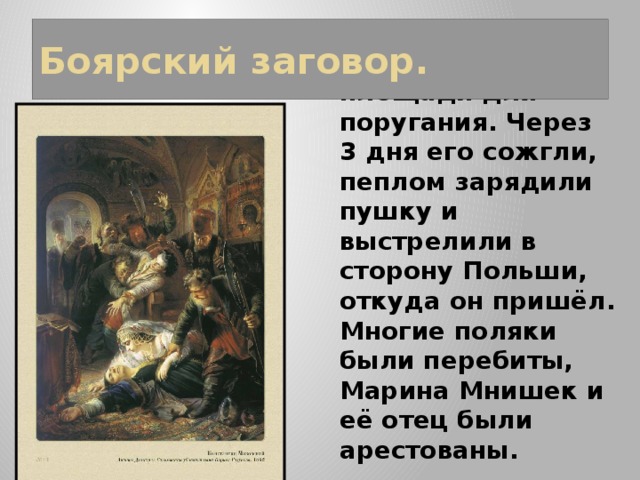 Боярский заговор. Труп был выставлен на Красной площади для поругания. Через 3 дня его сожгли, пеплом зарядили пушку и выстрелили в сторону Польши, откуда он пришёл. Многие поляки были перебиты, Марина Мнишек и её отец были арестованы. 