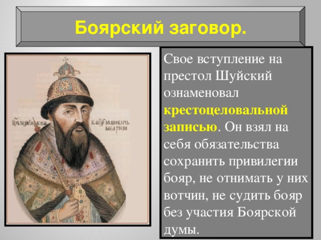 Боярский заговор. Свое вступление на престол Шуйский ознаменовал крестоцеловальной записью . Он взял на себя обязательства сохранить привилегии бояр, не отнимать у них вотчин, не судить бояр без участия Боярской думы. 