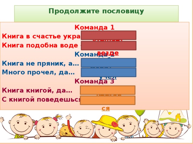 Продолжите пословицу   Команда 1 Книга в счастье украшает, а … Книга подобна воде – Команда 2 Книга не пряник, а… Много прочел, да… Команда 3 Книга книгой, да… С книгой поведешься - в несчастье утешает дорогу пробьет везде к себе манит мало учел и своим умом двигай ума наберёшься