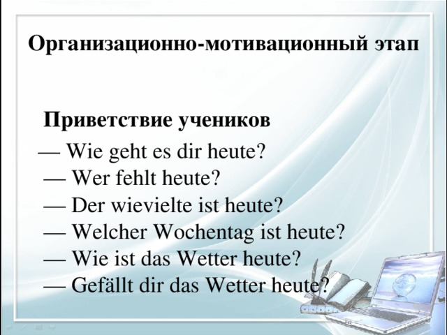 Организационно-мотивационный этап  Приветствие учеников — Wie geht es dir heute?  — Wer fehlt heute?  — Der wievielte ist heute?  — Welcher Wochentag ist heute?  — Wie ist das Wetter heute?  — Gefällt dir das Wetter heute?