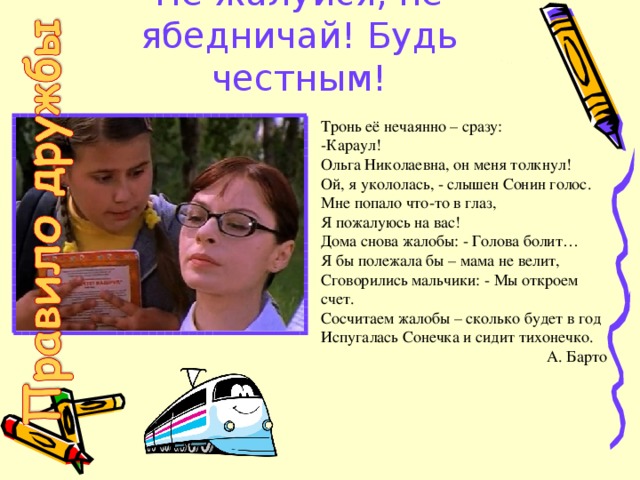 Не жалуйся, не ябедничай! Будь честным! Тронь её нечаянно – сразу:   -Караул! Ольга Николаевна, он меня толкнул!   Ой, я укололась, - слышен Сонин голос.   Мне попало что-то в глаз,   Я пожалуюсь на вас!   Дома снова жалобы: - Голова болит…   Я бы полежала бы – мама не велит,   Сговорились мальчики: - Мы откроем счет.   Сосчитаем жалобы – сколько будет в год   Испугалась Сонечка и сидит тихонечко. А. Барто 