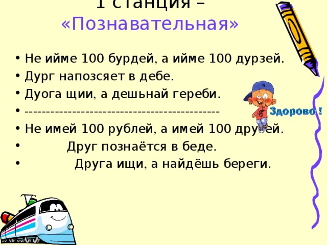 1 станция – «Познавательная» Не ийме 100 бурдей , а ийме 100 дурзей. Дург напозсяет в дебе. Дуога щии , а дешьнай гереби. --------------------------------------------- Не имей 100 рублей , а имей 100 друзей.  Друг познаётся в беде.  Друга ищи , а найдёшь береги. 